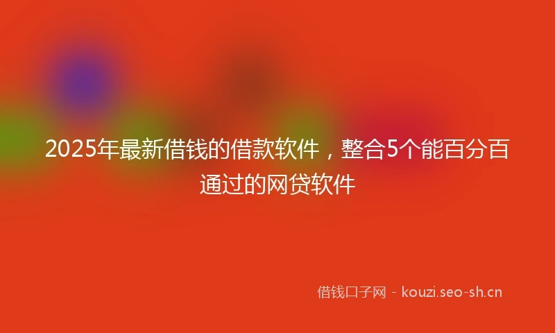 2025年最新借钱的借款软件，整合5个能百分百通过的网贷软件