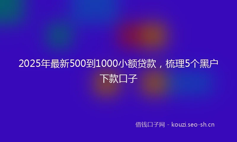 2025年最新500到1000小额贷款，梳理5个黑户下款口子
