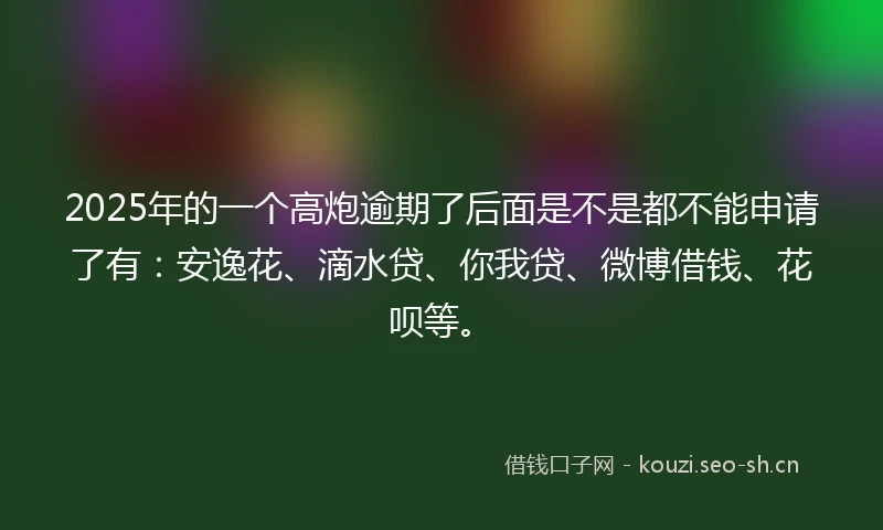 2025年的一个高炮逾期了后面是不是都不能申请了有：安逸花、滴水贷、你我贷、微博借钱、花呗等。