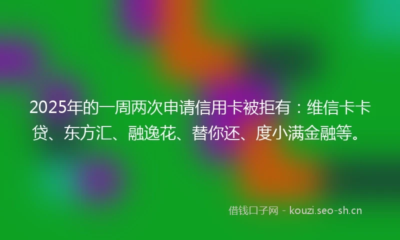 2025年的一周两次申请信用卡被拒有：维信卡卡贷、东方汇、融逸花、替你还、度小满金融等。