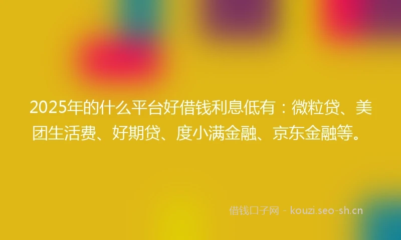 2025年的什么平台好借钱利息低有：微粒贷、美团生活费、好期贷、度小满金融、京东金融等。