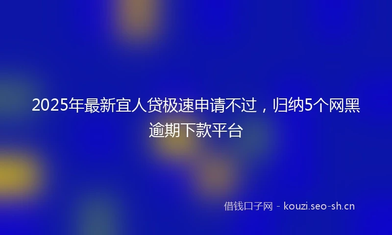 2025年最新宜人贷极速申请不过，归纳5个网黑逾期下款平台