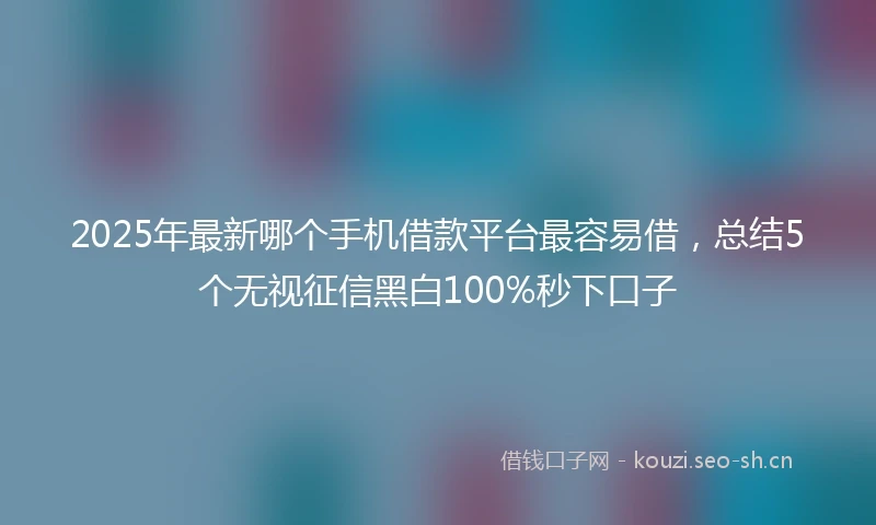 2025年最新哪个手机借款平台最容易借，总结5个无视征信黑白100%秒下口子