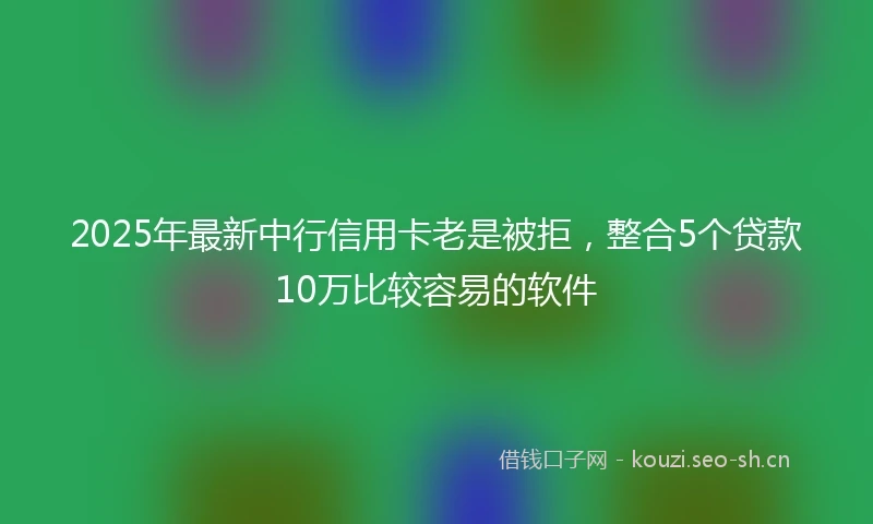 2025年最新中行信用卡老是被拒，整合5个贷款10万比较容易的软件