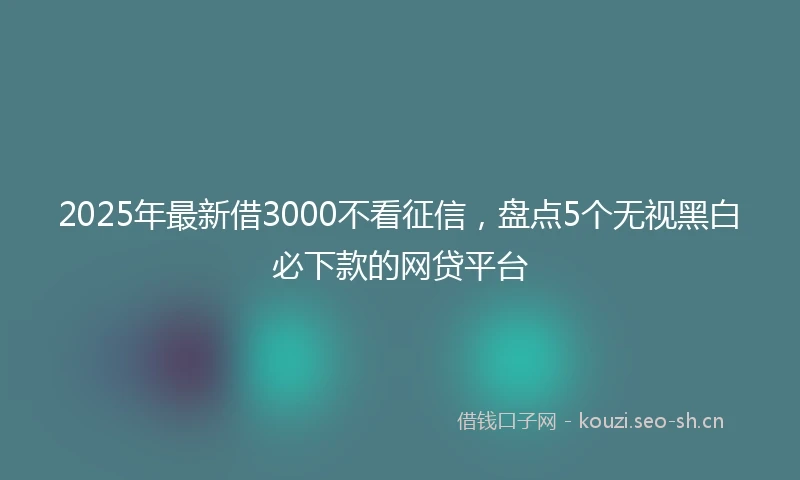 2025年最新借3000不看征信，盘点5个无视黑白必下款的网贷平台