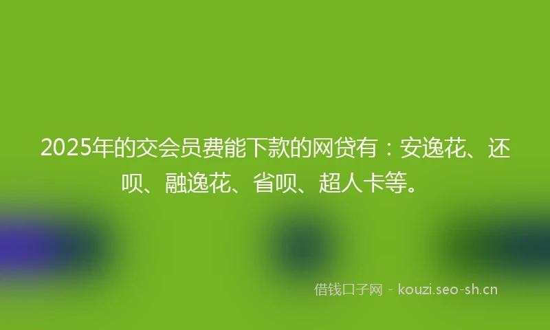 2025年的交会员费能下款的网贷有：安逸花、还呗、融逸花、省呗、超人卡等。