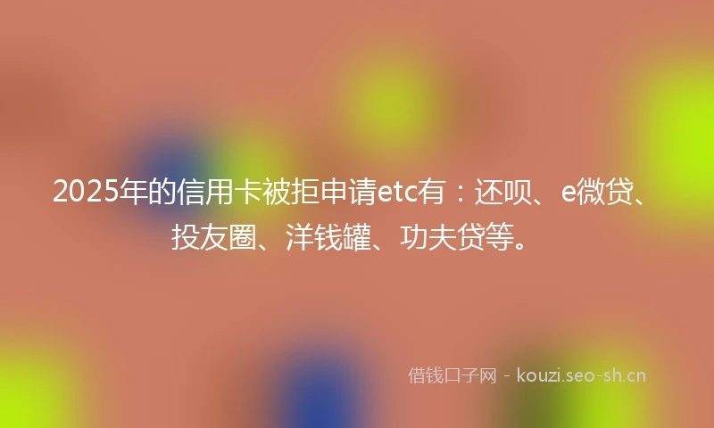 2025年的信用卡被拒申请etc有：还呗、e微贷、投友圈、洋钱罐、功夫贷等。