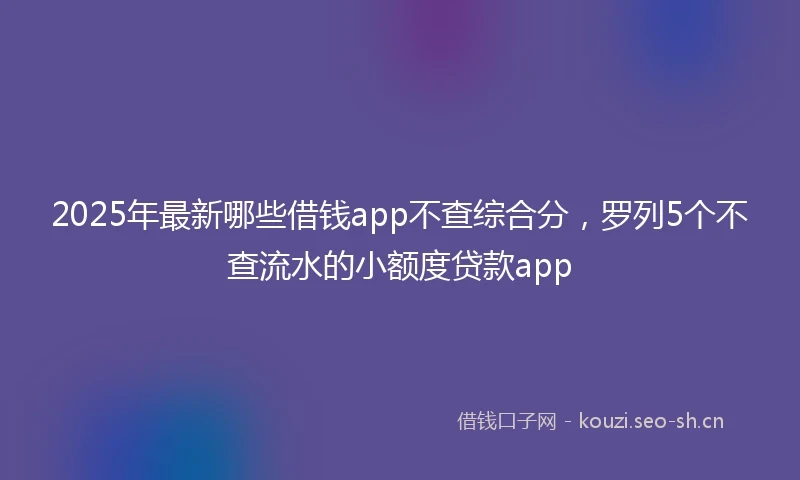 2025年最新哪些借钱app不查综合分，罗列5个不查流水的小额度贷款app