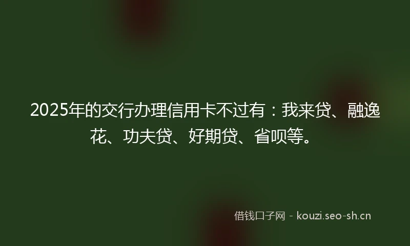 2025年的交行办理信用卡不过有：我来贷、融逸花、功夫贷、好期贷、省呗等。