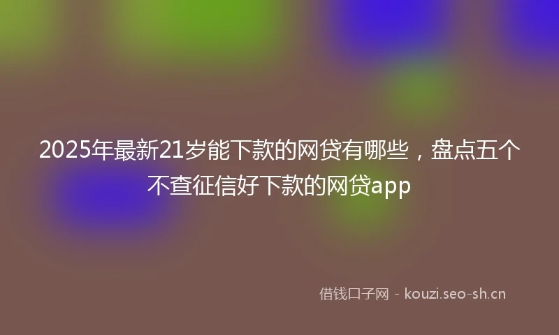2025年最新21岁能下款的网贷有哪些，盘点五个不查征信好下款的网贷app