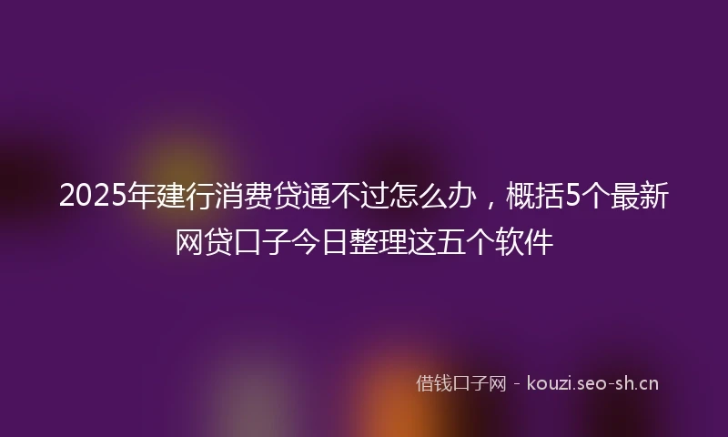 2025年建行消费贷通不过怎么办，概括5个最新网贷口子今日整理这五个软件
