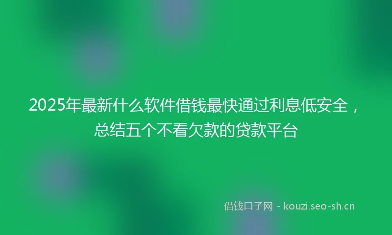 2025年最新什么软件借钱最快通过利息低安全，总结五个不看欠款的贷款平台