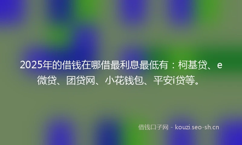 2025年的借钱在哪借最利息最低有：柯基贷、e微贷、团贷网、小花钱包、平安i贷等。