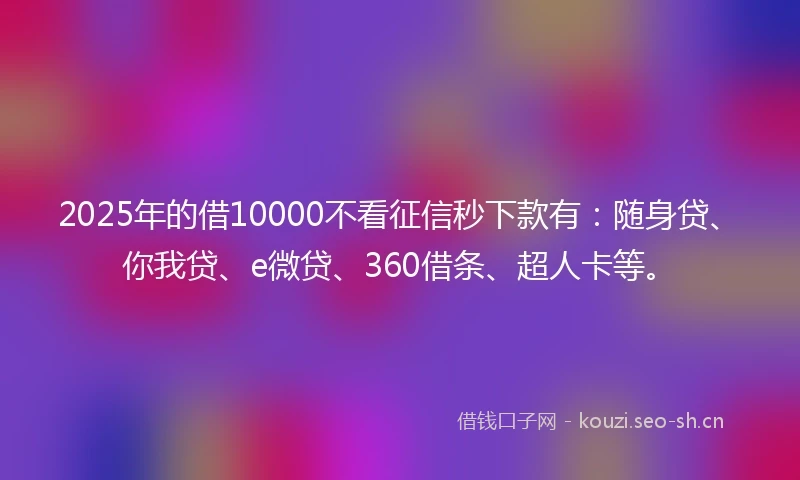 2025年的借10000不看征信秒下款有：随身贷、你我贷、e微贷、360借条、超人卡等。