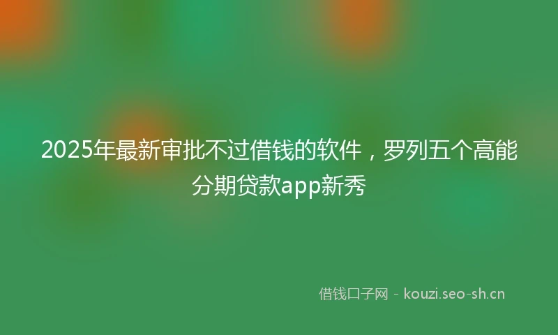 2025年最新审批不过借钱的软件，罗列五个高能分期贷款app新秀