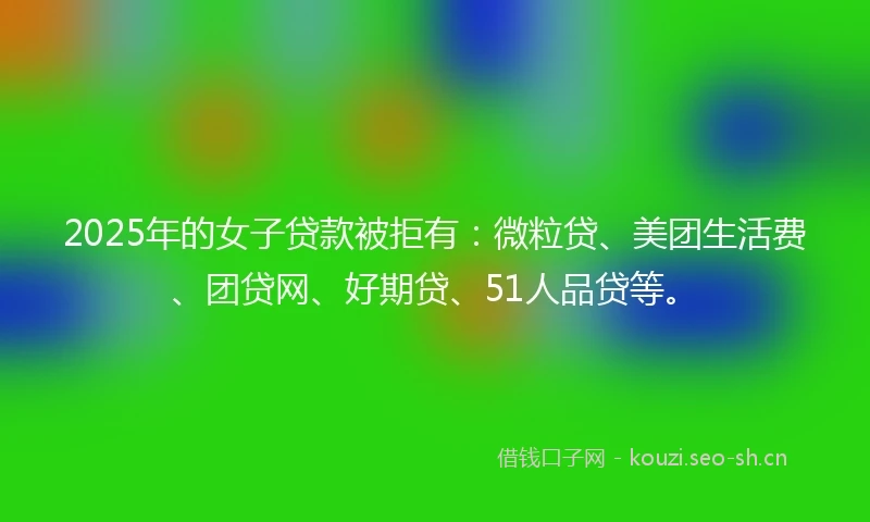 2025年的女子贷款被拒有：微粒贷、美团生活费、团贷网、好期贷、51人品贷等。