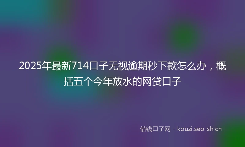 2025年最新714口子无视逾期秒下款怎么办，概括五个今年放水的网贷口子