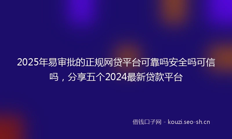 2025年易审批的正规网贷平台可靠吗安全吗可信吗，分享五个2024最新贷款平台