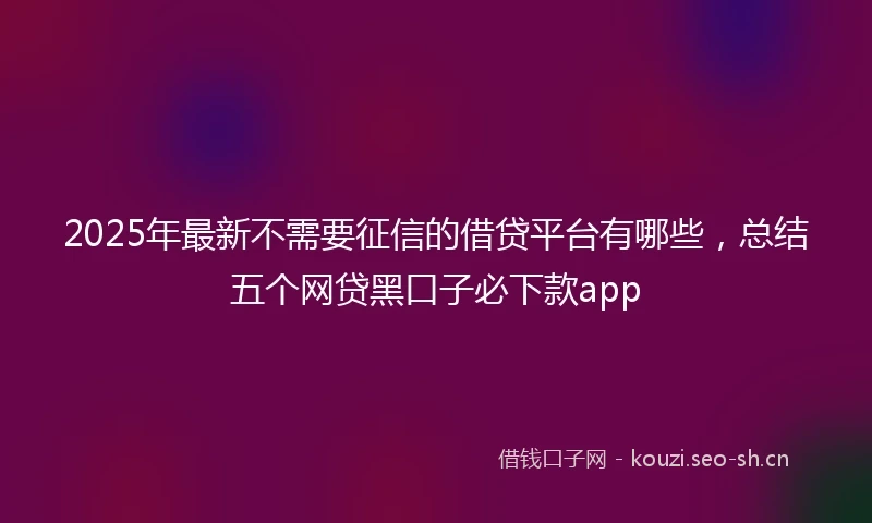 2025年最新不需要征信的借贷平台有哪些，总结五个网贷黑口子必下款app