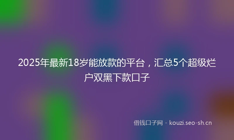 2025年最新18岁能放款的平台，汇总5个超级烂户双黑下款口子