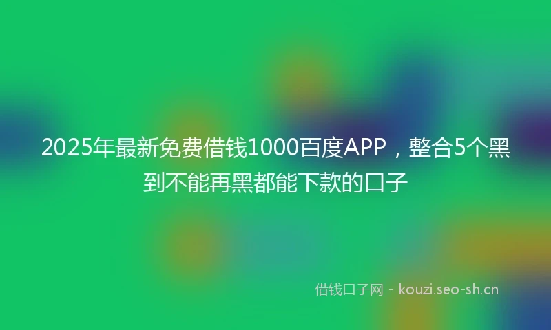 2025年最新免费借钱1000百度APP，整合5个黑到不能再黑都能下款的口子