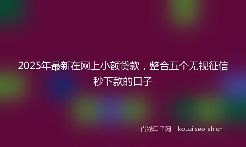 2025年最新在网上小额贷款，整合五个无视征信秒下款的口子