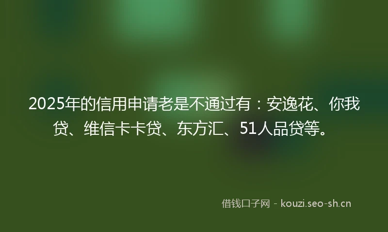 2025年的信用申请老是不通过有：安逸花、你我贷、维信卡卡贷、东方汇、51人品贷等。