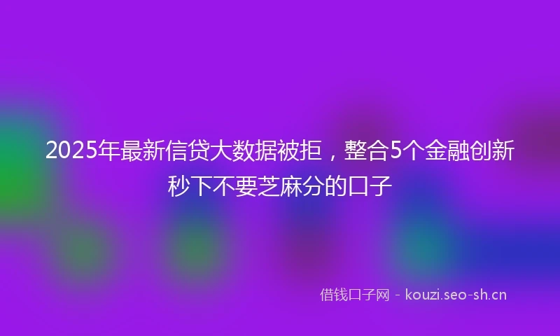 2025年最新信贷大数据被拒，整合5个金融创新秒下不要芝麻分的口子