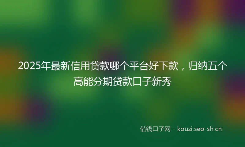 2025年最新信用贷款哪个平台好下款，归纳五个高能分期贷款口子新秀