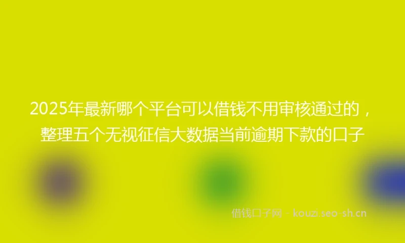 2025年最新哪个平台可以借钱不用审核通过的，整理五个无视征信大数据当前逾期下款的口子