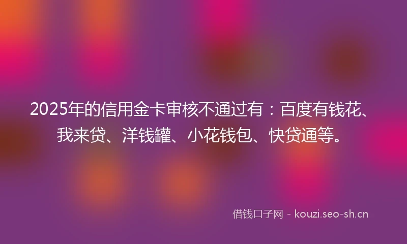 2025年的信用金卡审核不通过有：百度有钱花、我来贷、洋钱罐、小花钱包、快贷通等。