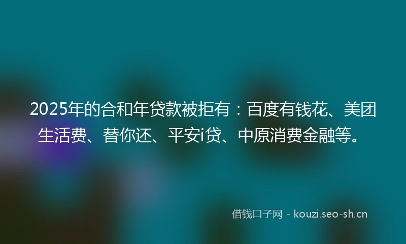 2025年的合和年贷款被拒有：百度有钱花、美团生活费、替你还、平安i贷、中原消费金融等。