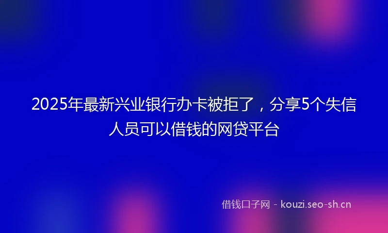 2025年最新兴业银行办卡被拒了，分享5个失信人员可以借钱的网贷平台