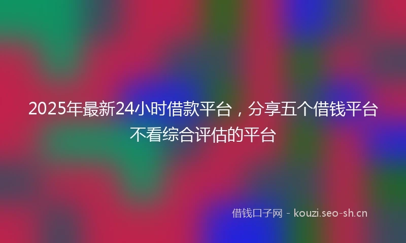 2025年最新24小时借款平台，分享五个借钱平台不看综合评估的平台