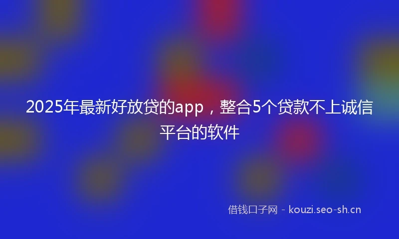 2025年最新好放贷的app，整合5个贷款不上诚信平台的软件