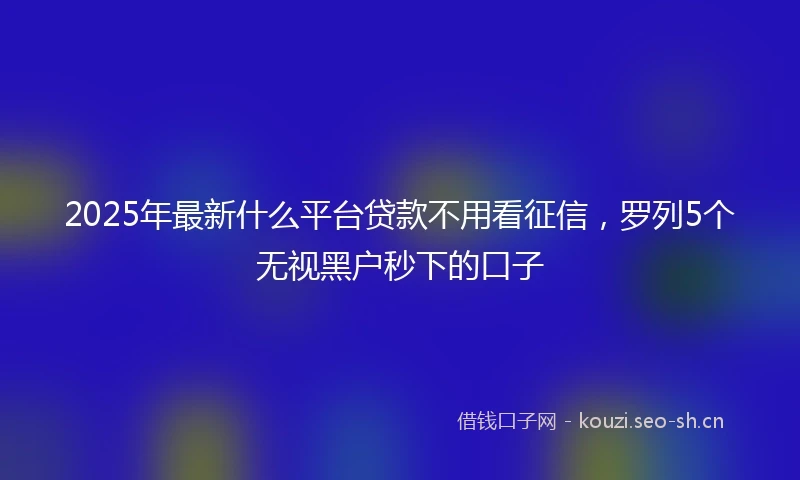 2025年最新什么平台贷款不用看征信，罗列5个无视黑户秒下的口子