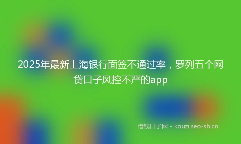 2025年最新上海银行面签不通过率，罗列五个网贷口子风控不严的app