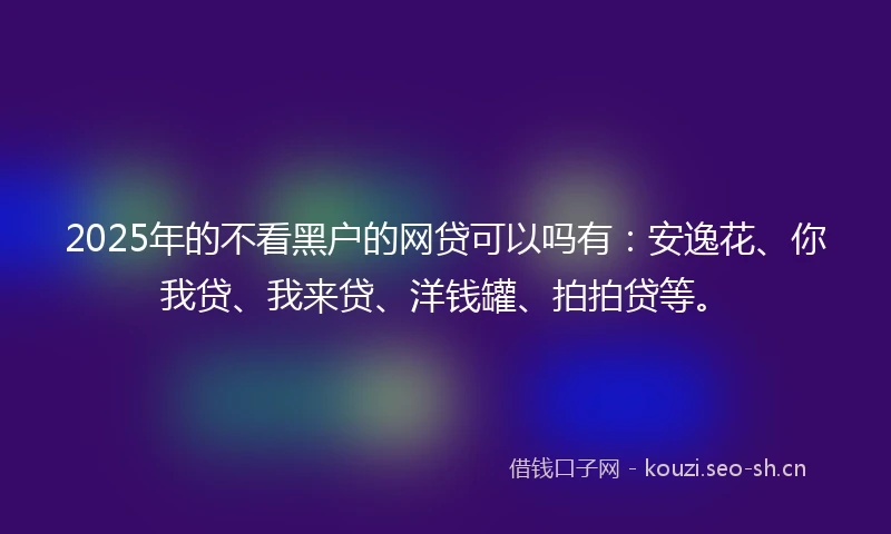 2025年的不看黑户的网贷可以吗有：安逸花、你我贷、我来贷、洋钱罐、拍拍贷等。
