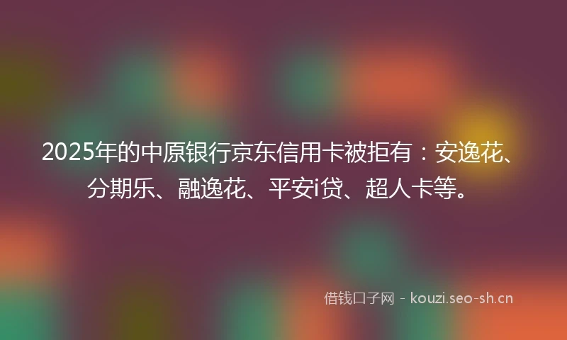 2025年的中原银行京东信用卡被拒有：安逸花、分期乐、融逸花、平安i贷、超人卡等。