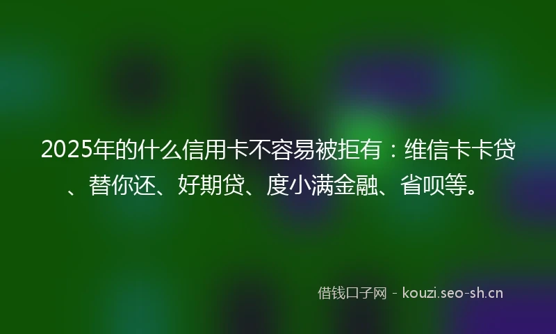 2025年的什么信用卡不容易被拒有：维信卡卡贷、替你还、好期贷、度小满金融、省呗等。