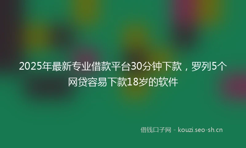 2025年最新专业借款平台30分钟下款，罗列5个网贷容易下款18岁的软件