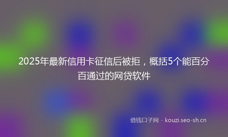 2025年最新信用卡征信后被拒，概括5个能百分百通过的网贷软件