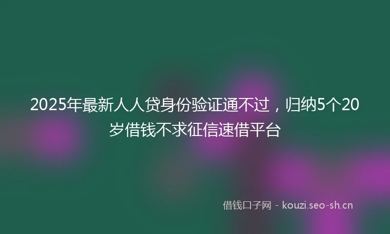 2025年最新人人贷身份验证通不过，归纳5个20岁借钱不求征信速借平台