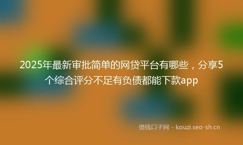 2025年最新审批简单的网贷平台有哪些，分享5个综合评分不足有负债都能下款app