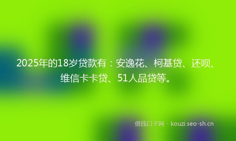 2025年的18岁贷款有：安逸花、柯基贷、还呗、维信卡卡贷、51人品贷等。