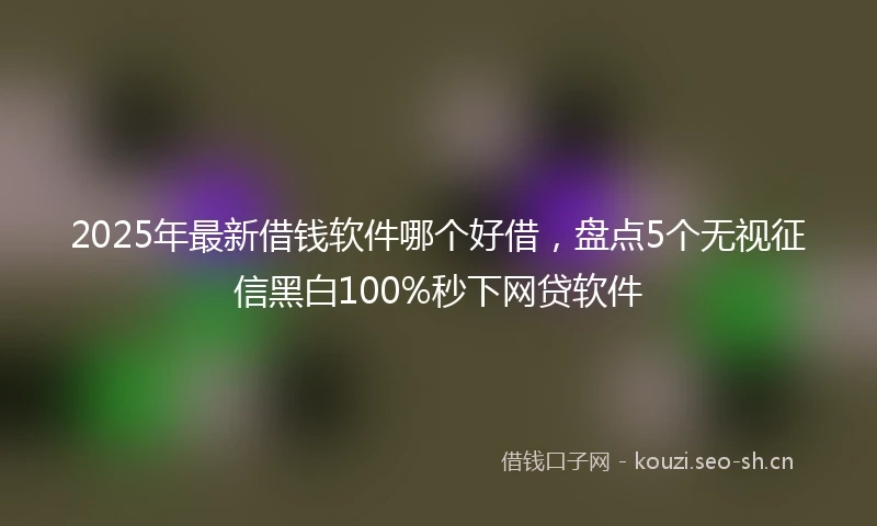 2025年最新借钱软件哪个好借，盘点5个无视征信黑白100%秒下网贷软件