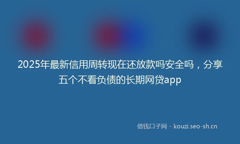 2025年最新信用周转现在还放款吗安全吗，分享五个不看负债的长期网贷app
