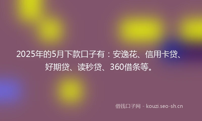 2025年的5月下款口子有：安逸花、信用卡贷、好期贷、读秒贷、360借条等。