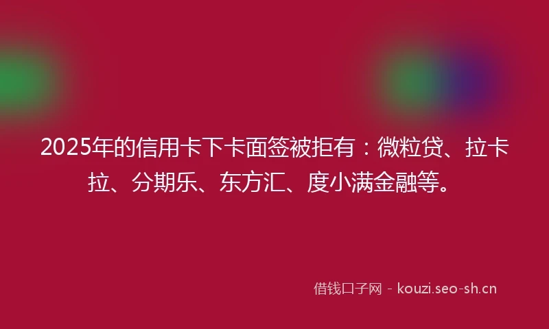 2025年的信用卡下卡面签被拒有：微粒贷、拉卡拉、分期乐、东方汇、度小满金融等。
