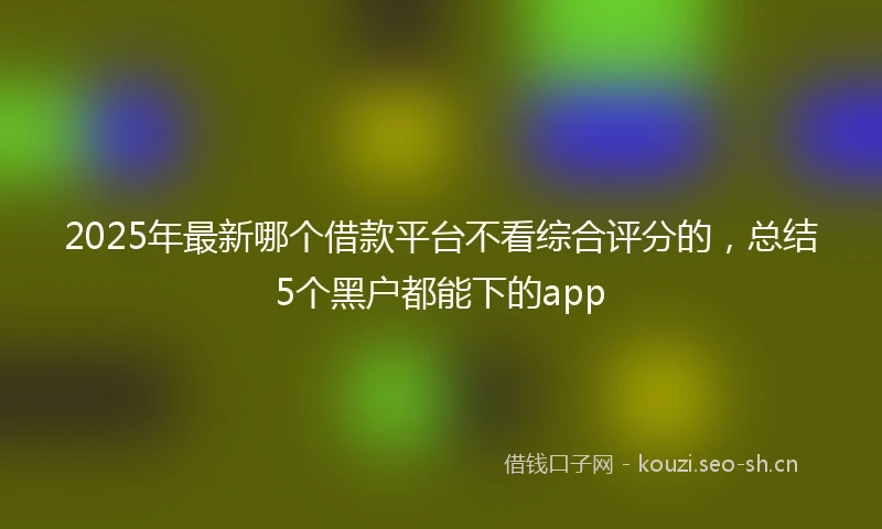 2025年最新哪个借款平台不看综合评分的，总结5个黑户都能下的app